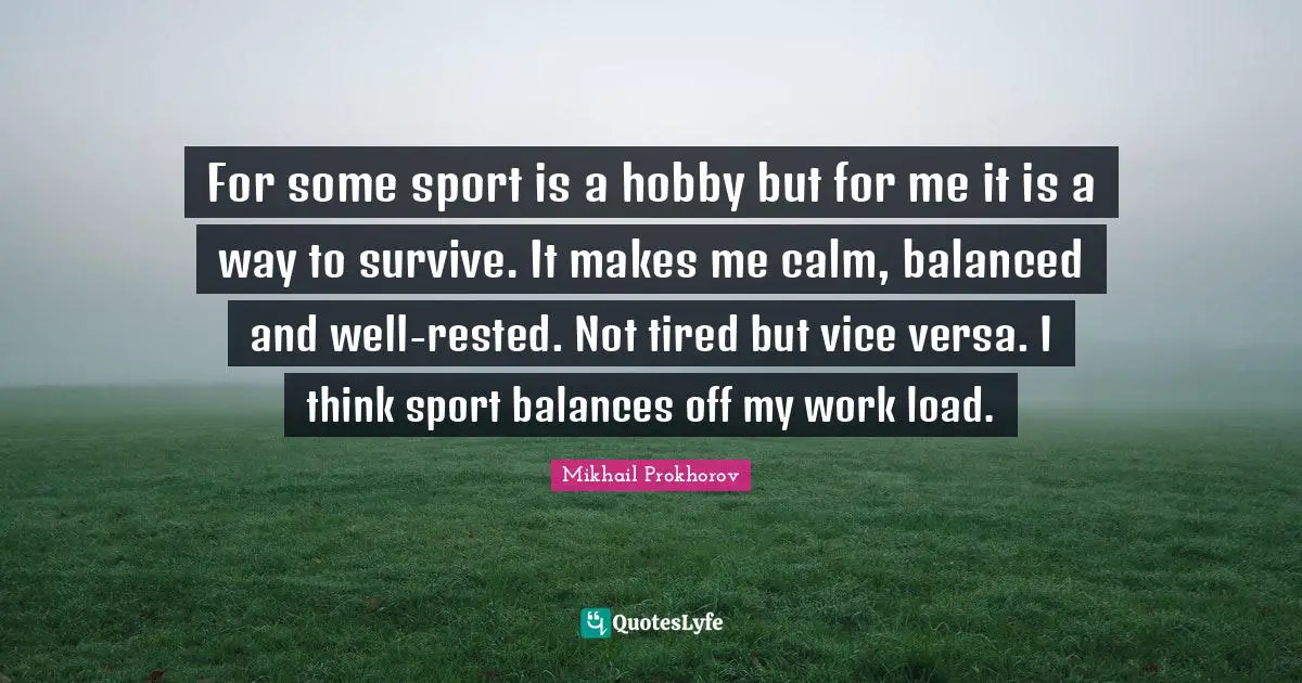 For some sport is a hobby but for me it is a way to survive. It makes me calm, balanced and well-rested. Not tired but vice versa. I think sport balances off my work load.