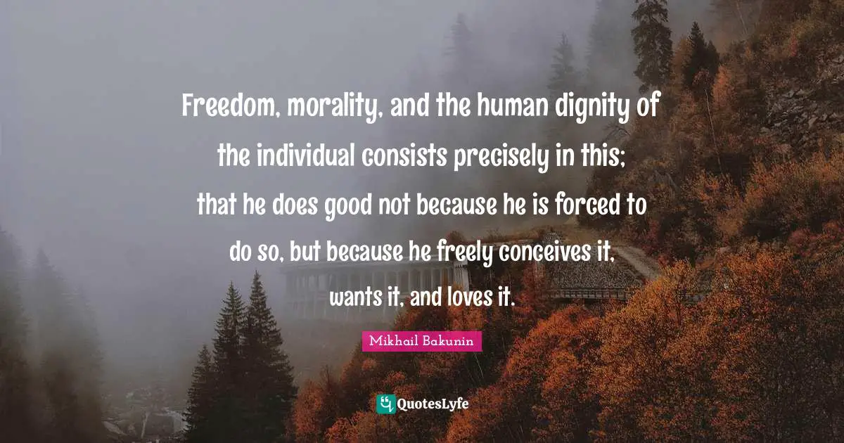 Freedom, morality, and the human dignity of the individual consists precisely in this; that he does good not because he is forced to do so, but because he freely conceives it, wants it, and loves it.