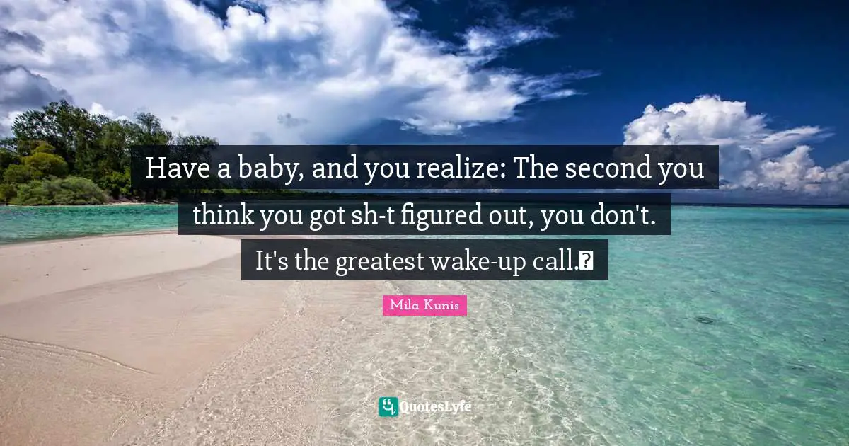Have a baby, and you realize: The second you think you got sh-t figured out, you don't. It's the greatest wake-up call.