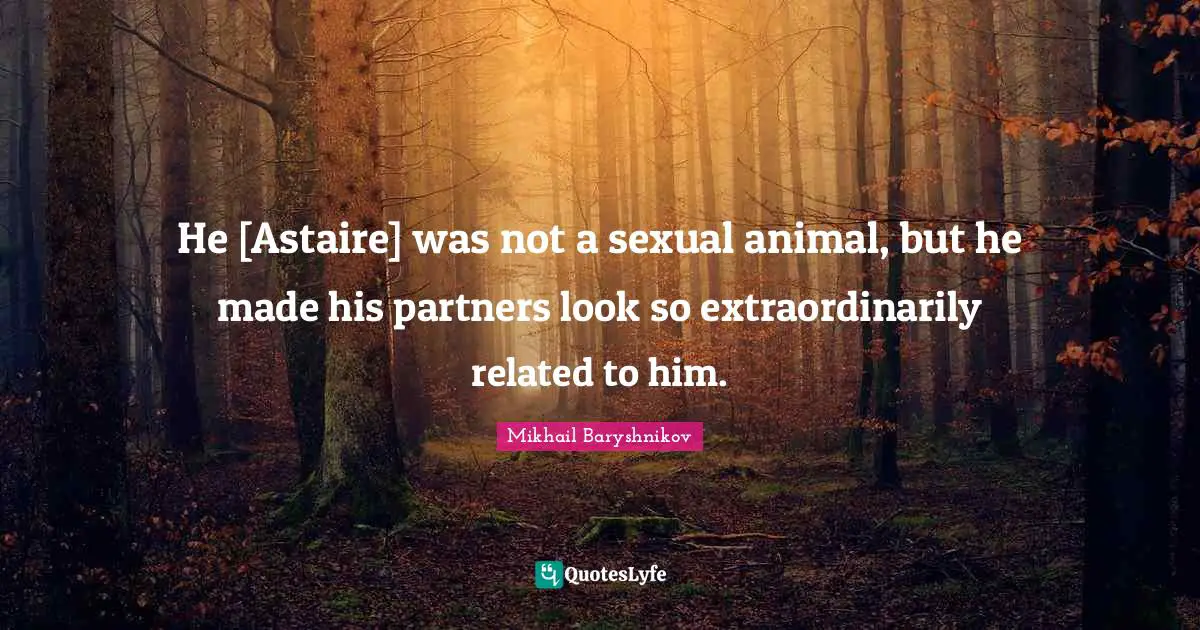 He [Astaire] was not a sexual animal, but he made his partners look so extraordinarily related to him.