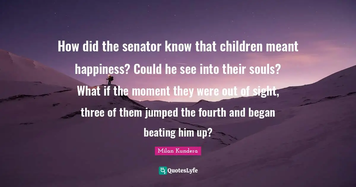 How did the senator know that children meant happiness? Could he see into their souls? What if the moment they were out of sight, three of them jumped the fourth and began beating him up?