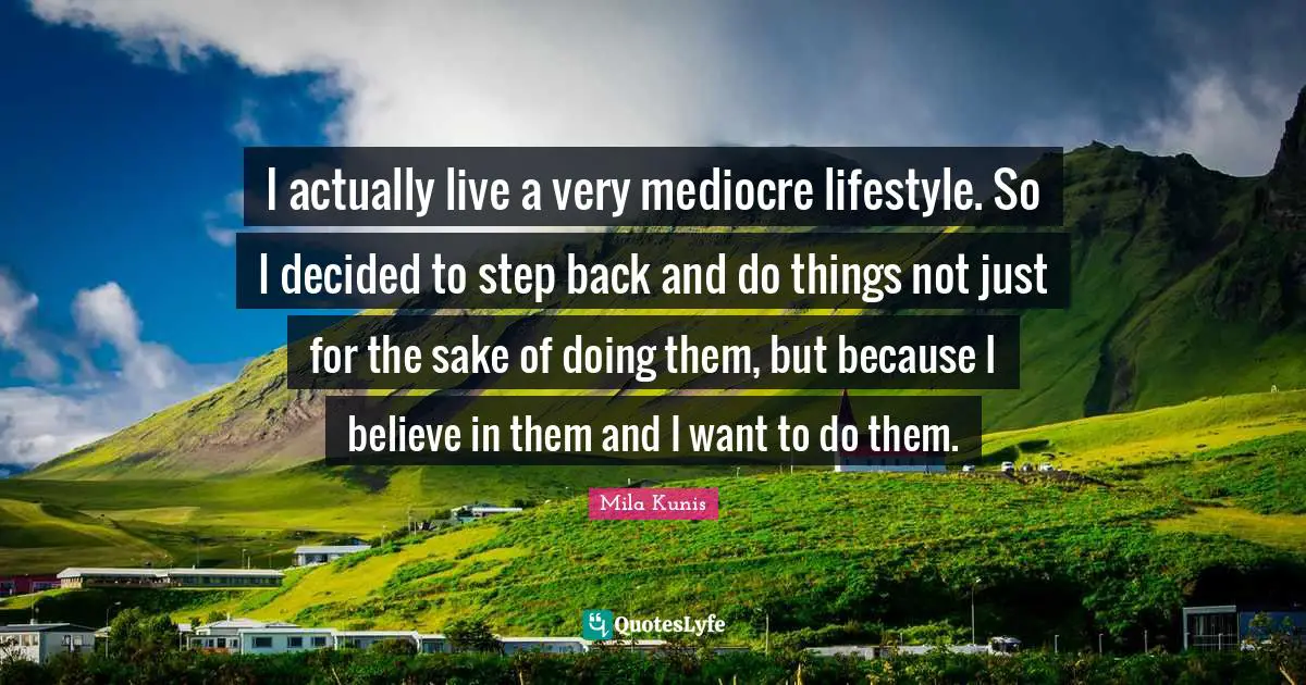 I actually live a very mediocre lifestyle. So I decided to step back and do things not just for the sake of doing them, but because I believe in them and I want to do them.
