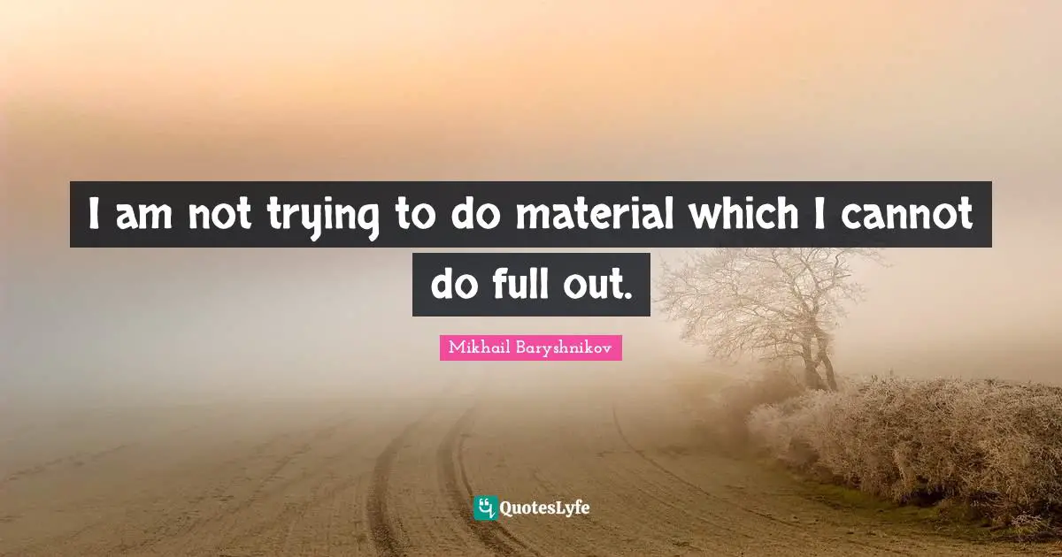 I am not trying to do material which I cannot do full out.