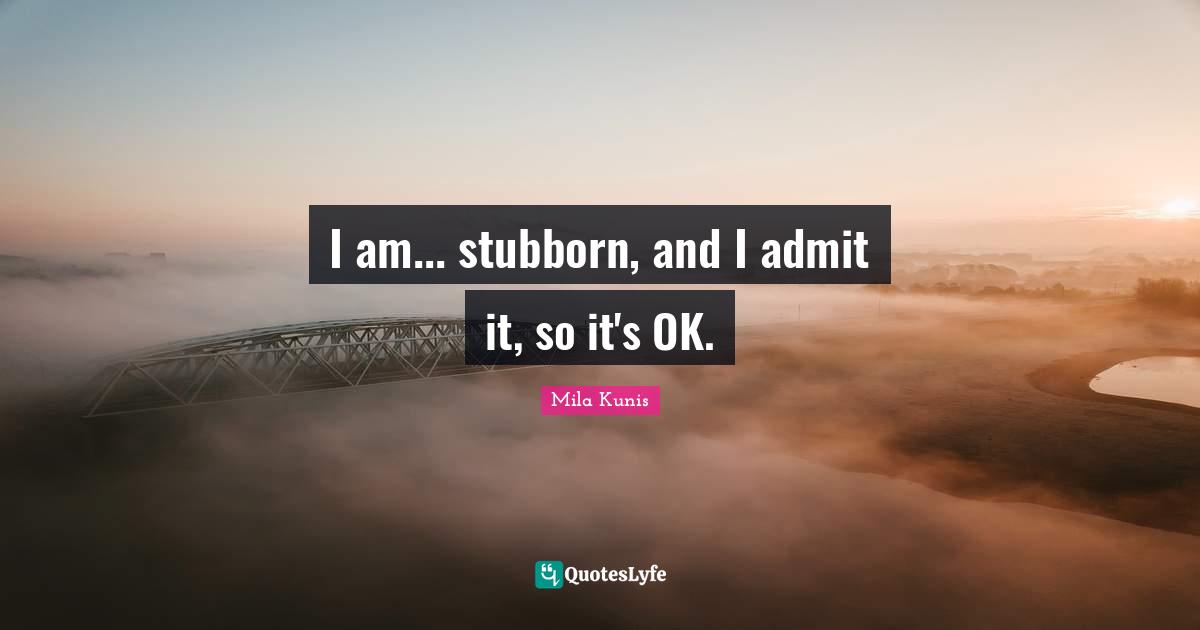 I am... stubborn, and I admit it, so it's OK.