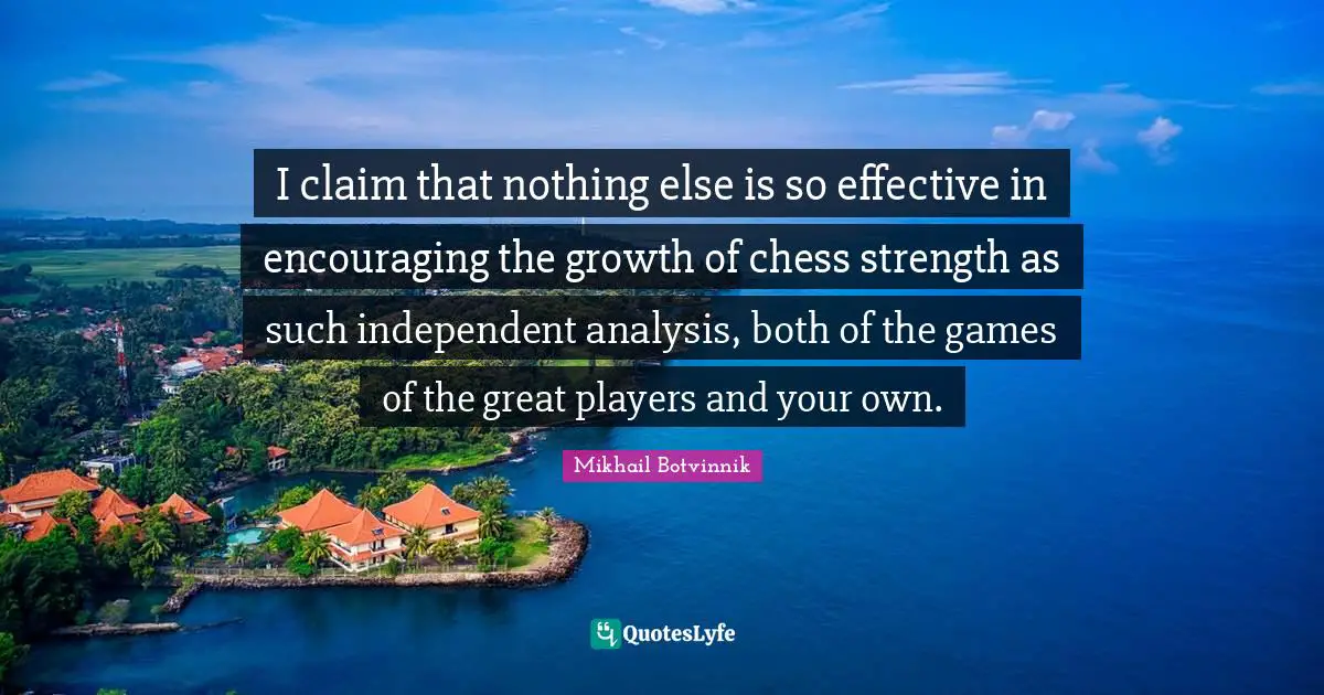 I claim that nothing else is so effective in encouraging the growth of chess strength as such independent analysis, both of the games of the great players and your own.