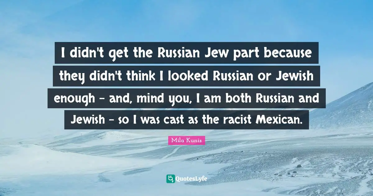 I didn't get the Russian Jew part because they didn't think I looked Russian or Jewish enough - and, mind you, I am both Russian and Jewish - so I was cast as the racist Mexican.