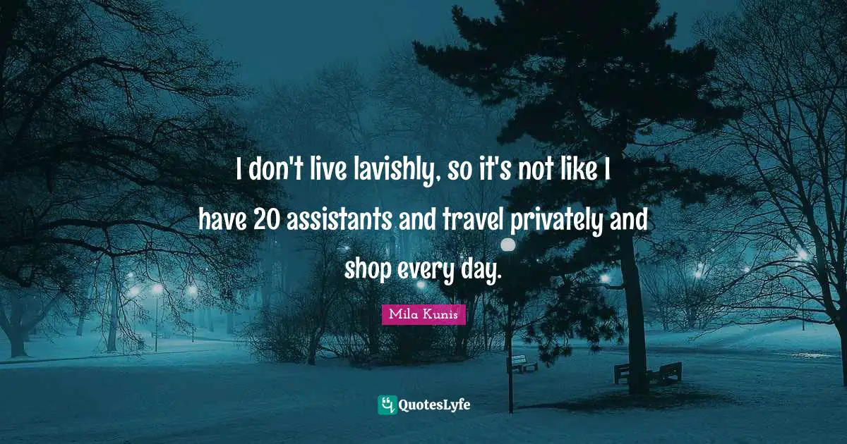 I don't live lavishly, so it's not like I have 20 assistants and travel privately and shop every day.