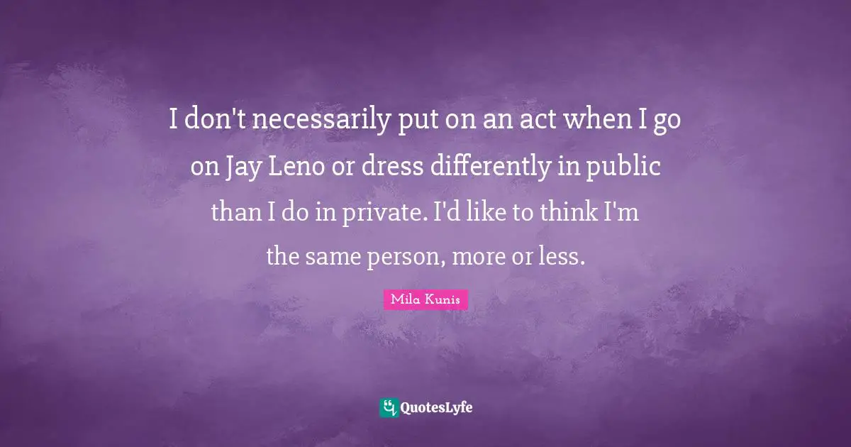 I don't necessarily put on an act when I go on Jay Leno or dress differently in public than I do in private. I'd like to think I'm the same person, more or less.