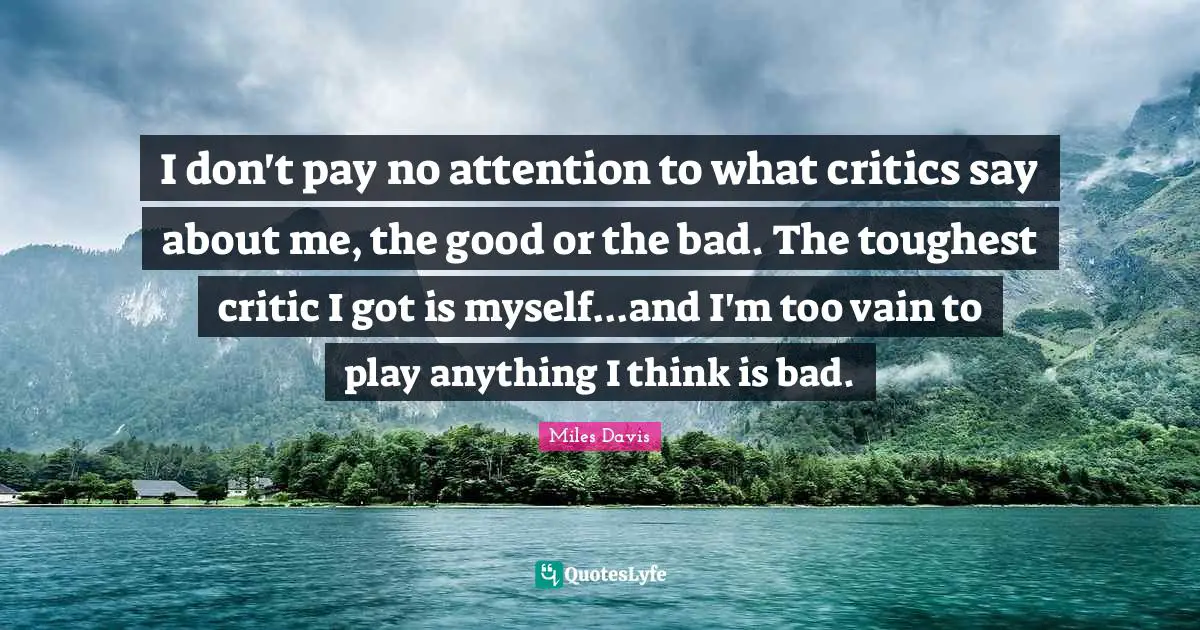Miles Davis Quotes: "I don't pay no attention to what critics say about me, the good or the bad. The toughest critic I got is myself...and I'm too vain to play anything I think is bad."