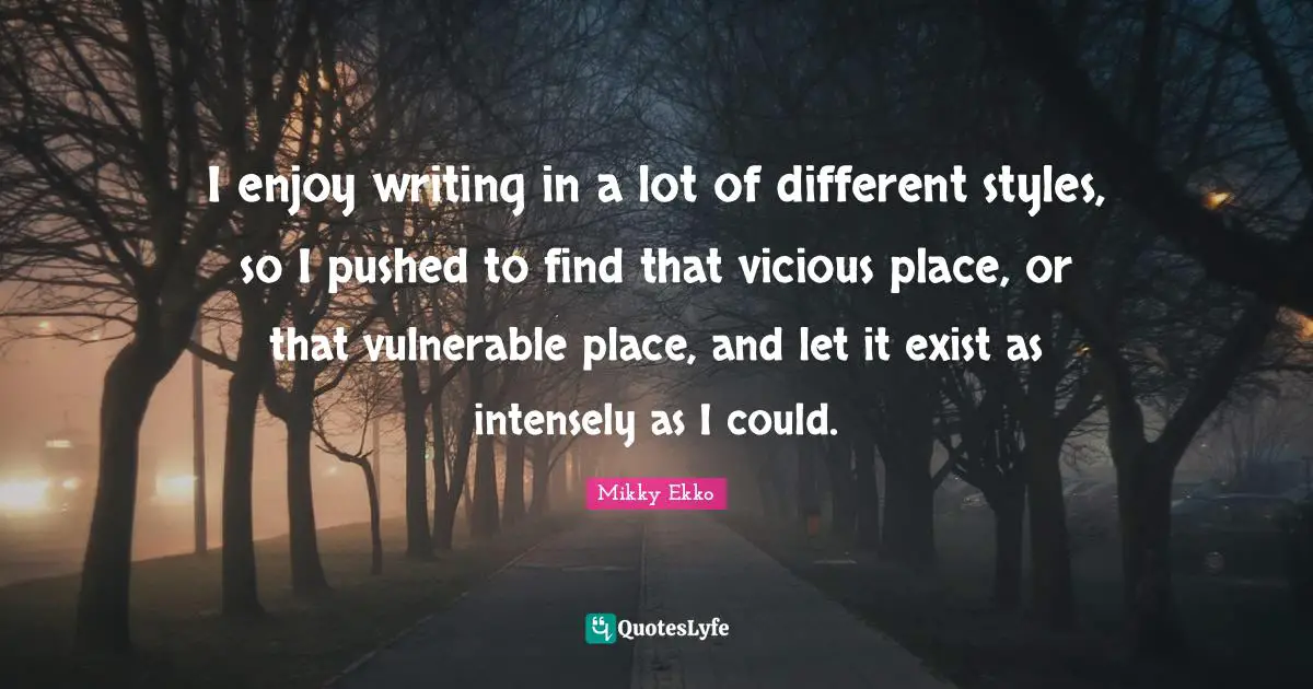I enjoy writing in a lot of different styles, so I pushed to find that vicious place, or that vulnerable place, and let it exist as intensely as I could.