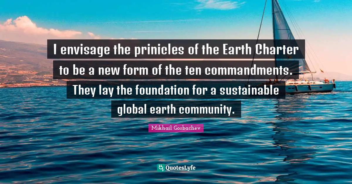 Charter Quotes: "I envisage the prinicles of the Earth Charter to be a new form of the ten commandments. They lay the foundation for a sustainable global earth community."