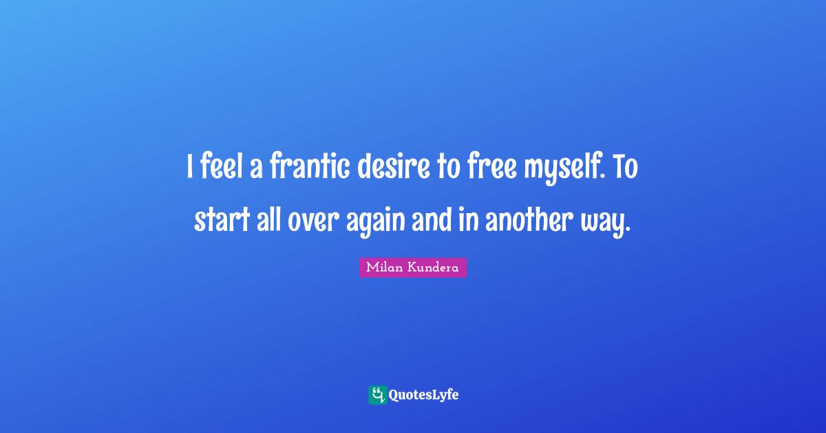 I feel a frantic desire to free myself. To start all over again and in another way.