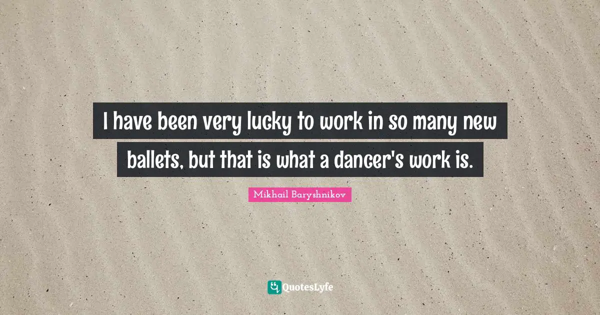 I have been very lucky to work in so many new ballets, but that is what a dancer's work is.