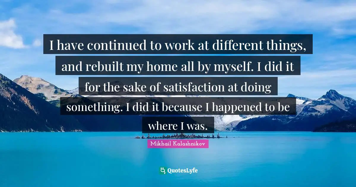I have continued to work at different things, and rebuilt my home all by myself. I did it for the sake of satisfaction at doing something. I did it because I happened to be where I was.