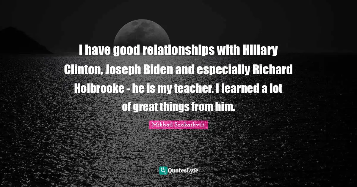 I have good relationships with Hillary Clinton, Joseph Biden and especially Richard Holbrooke - he is my teacher. I learned a lot of great things from him.