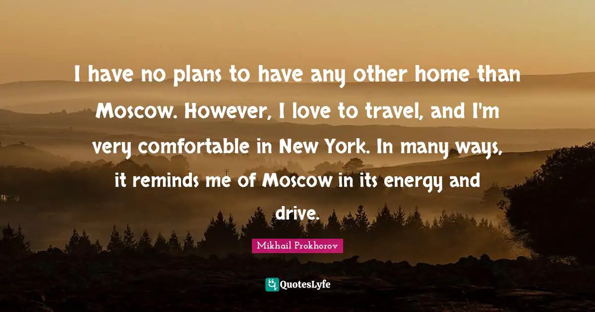 I have no plans to have any other home than Moscow. However, I love to travel, and I'm very comfortable in New York. In many ways, it reminds me of Moscow in its energy and drive.