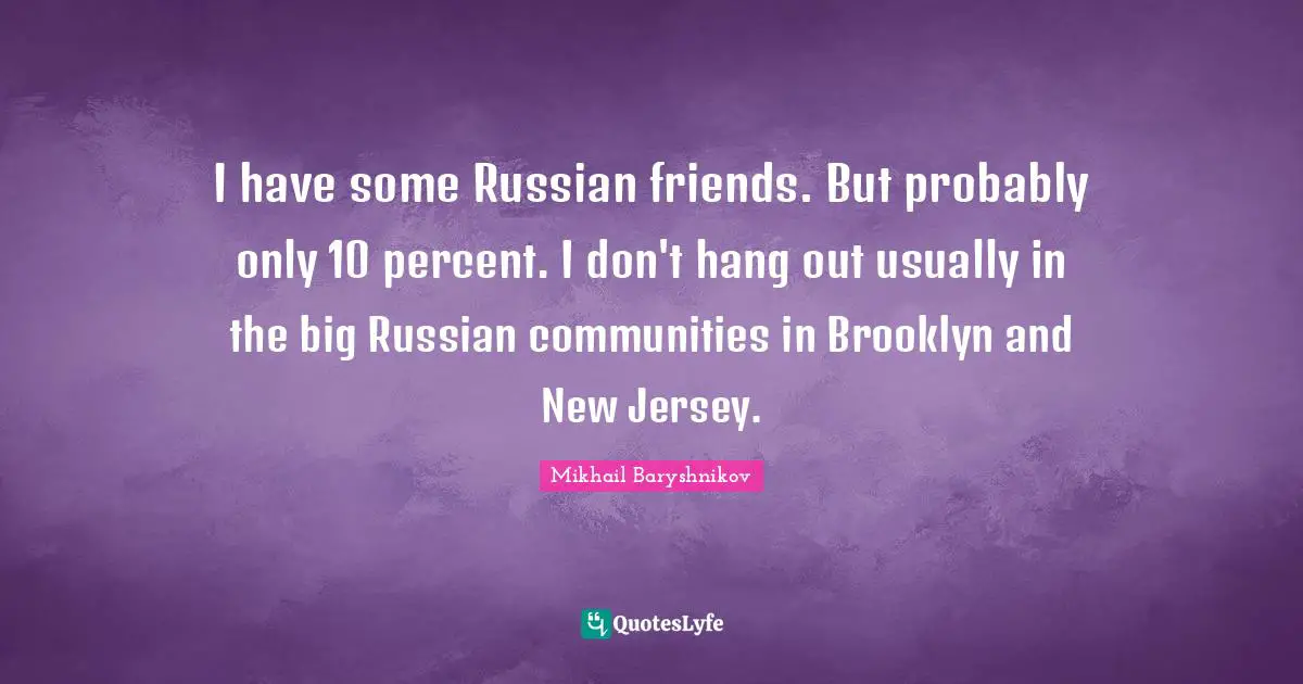 I have some Russian friends. But probably only 10 percent. I don't hang out usually in the big Russian communities in Brooklyn and New Jersey.