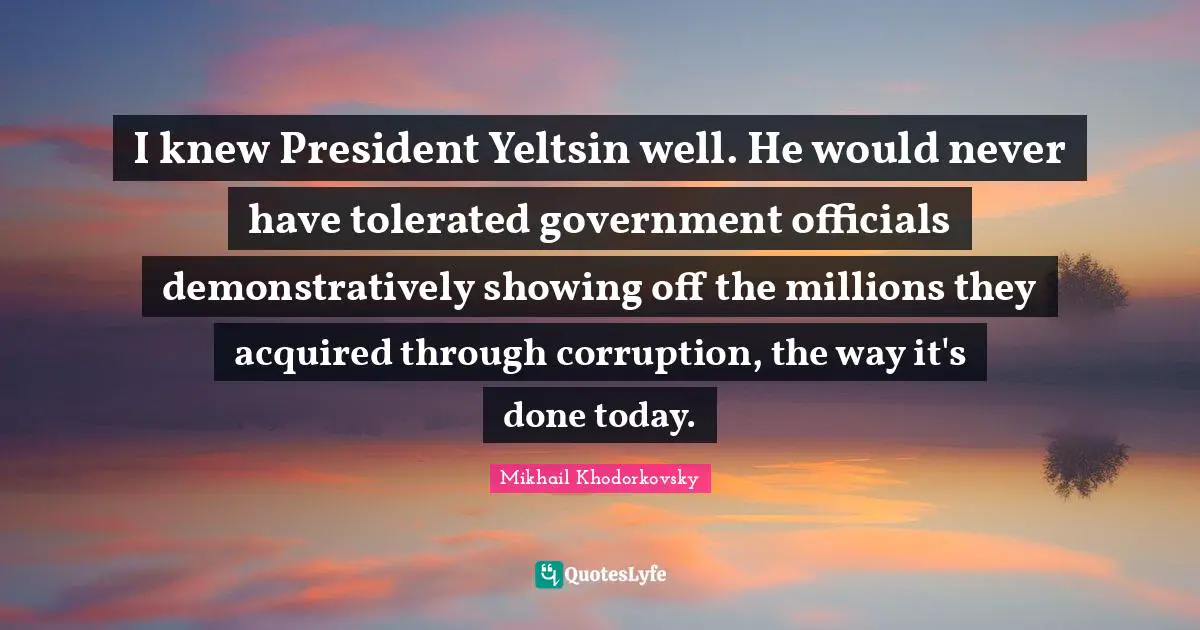 I knew President Yeltsin well. He would never have tolerated government officials demonstratively showing off the millions they acquired through corruption, the way it's done today.