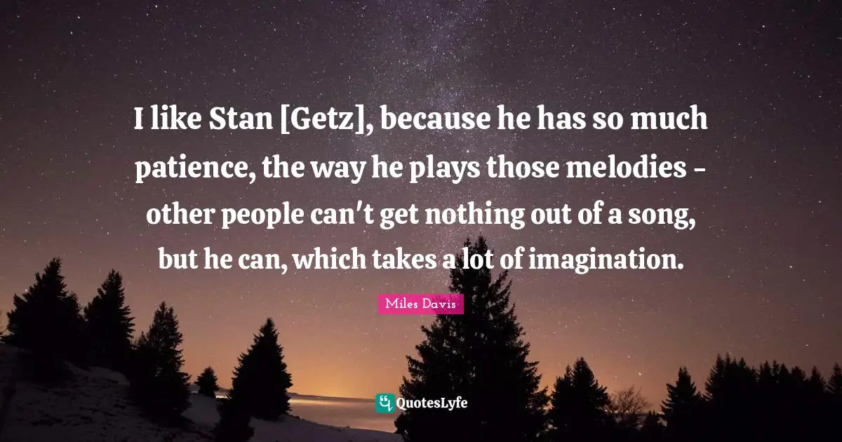 Miles Davis Quotes: "I like Stan [Getz], because he has so much patience, the way he plays those melodies - other people can't get nothing out of a song, but he can, which takes a lot of imagination."