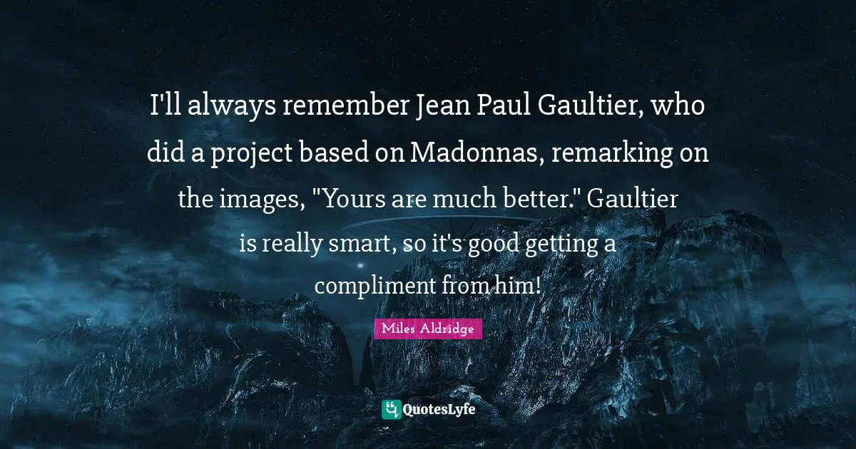 I'll always remember Jean Paul Gaultier, who did a project based on Madonnas, remarking on the images, "Yours are much better." Gaultier is really smart, so it's good getting a compliment from him!