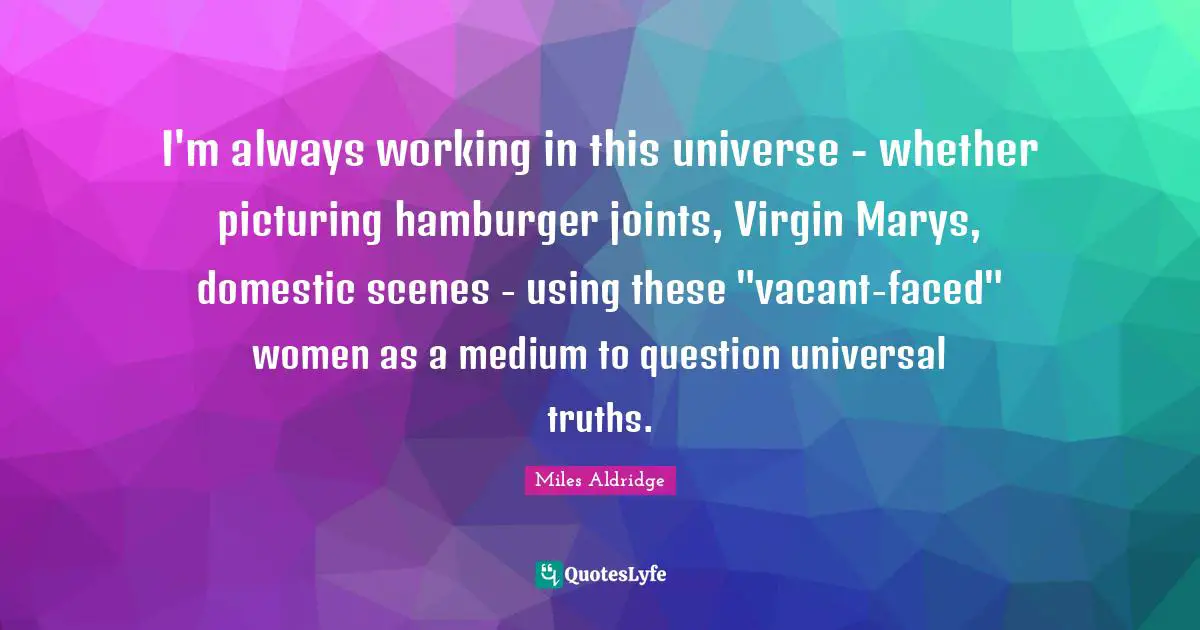 I'm always working in this universe - whether picturing hamburger joints, Virgin Marys, domestic scenes - using these "vacant-faced" women as a medium to question universal truths.