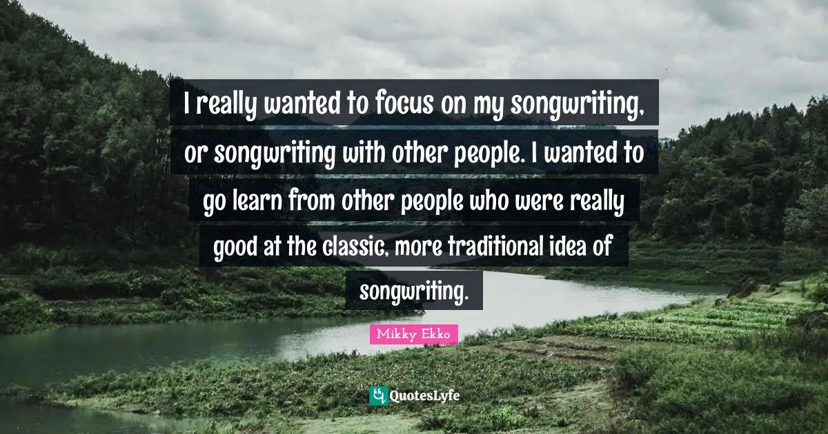 I really wanted to focus on my songwriting, or songwriting with other people. I wanted to go learn from other people who were really good at the classic, more traditional idea of songwriting.