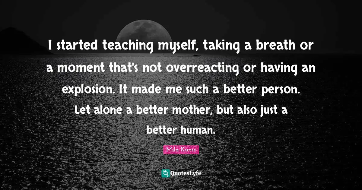 I started teaching myself, taking a breath or a moment that's not overreacting or having an explosion. It made me such a better person. Let alone a better mother, but also just a better human.