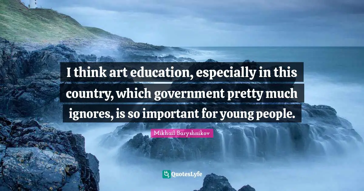 I think art education, especially in this country, which government pretty much ignores, is so important for young people.