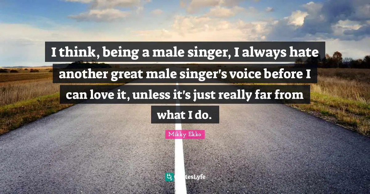I think, being a male singer, I always hate another great male singer's voice before I can love it, unless it's just really far from what I do.