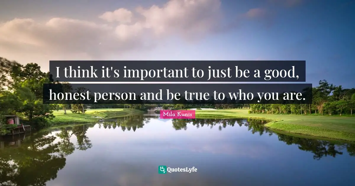I think it's important to just be a good, honest person and be true to who you are.