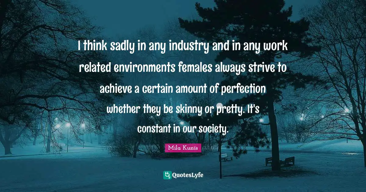 I think sadly in any industry and in any work related environments females always strive to achieve a certain amount of perfection whether they be skinny or pretty. It's constant in our society.