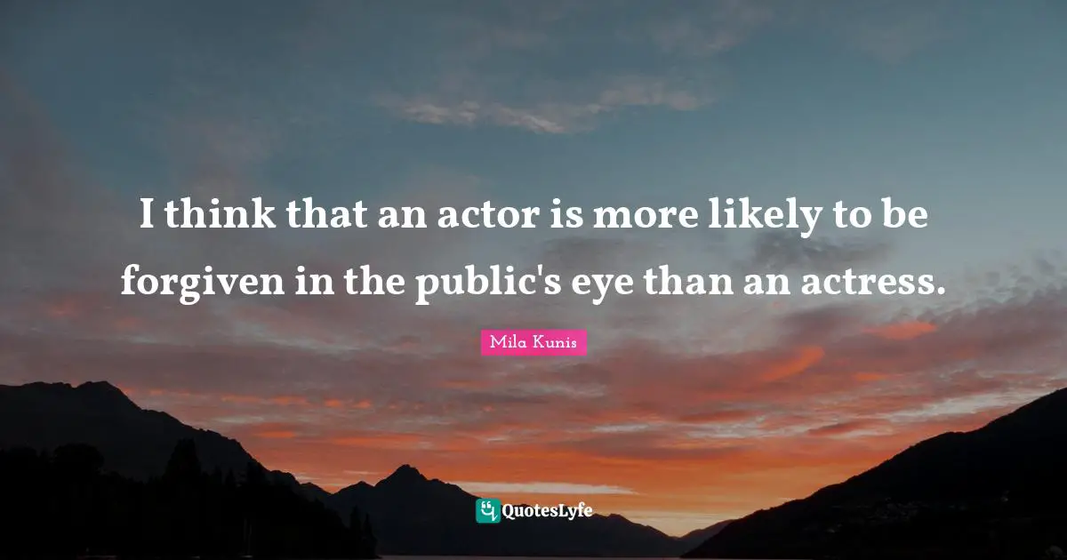 I think that an actor is more likely to be forgiven in the public's eye than an actress.