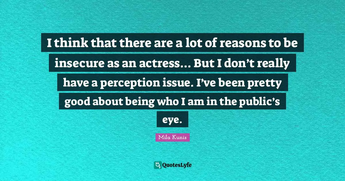 I think that there are a lot of reasons to be insecure as an actress... But I don’t really have a perception issue. I’ve been pretty good about being who I am in the public’s eye.