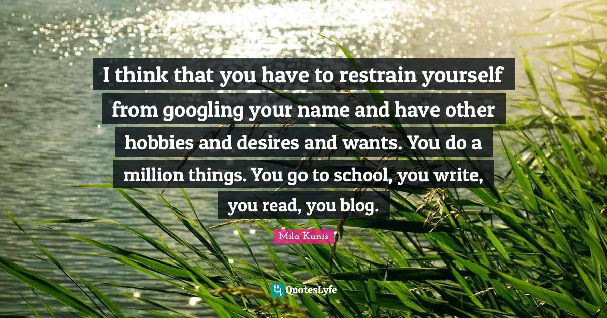 I think that you have to restrain yourself from googling your name and have other hobbies and desires and wants. You do a million things. You go to school, you write, you read, you blog.
