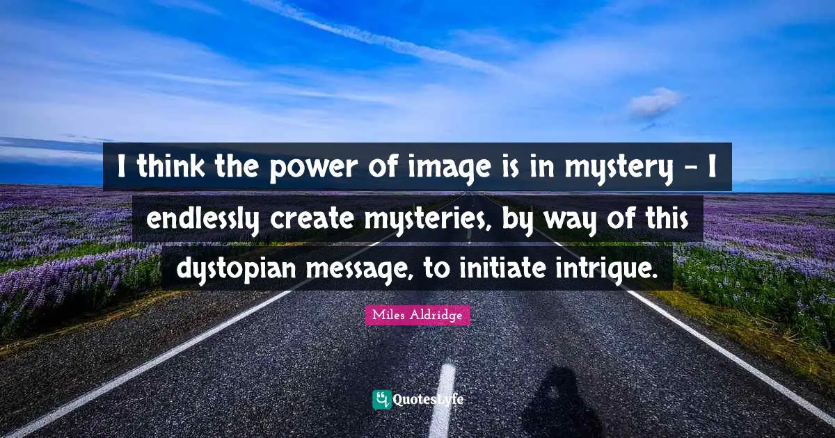 I think the power of image is in mystery - I endlessly create mysteries, by way of this dystopian message, to initiate intrigue.
