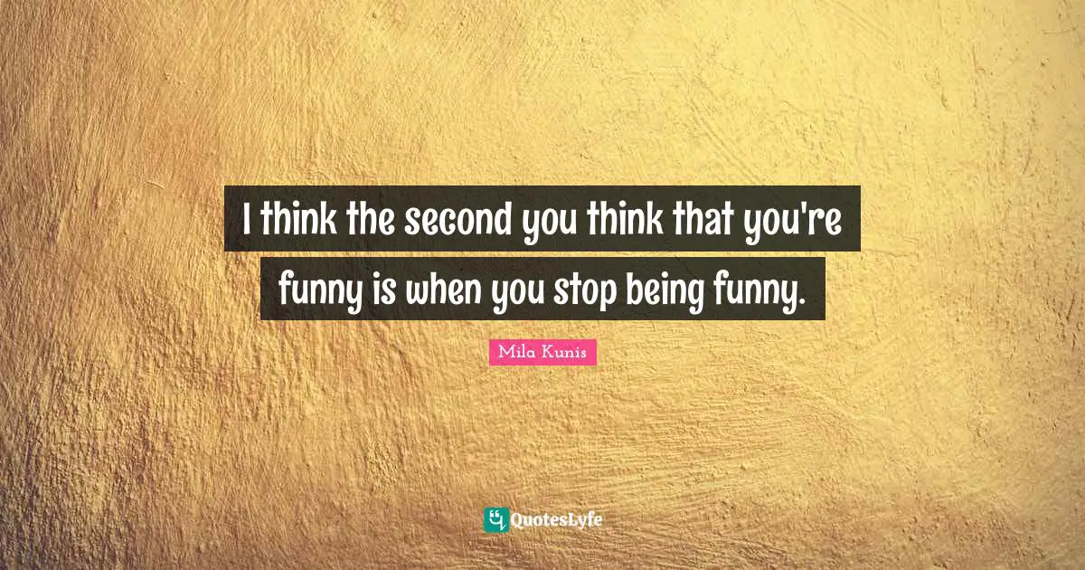 I think the second you think that you're funny is when you stop being funny.