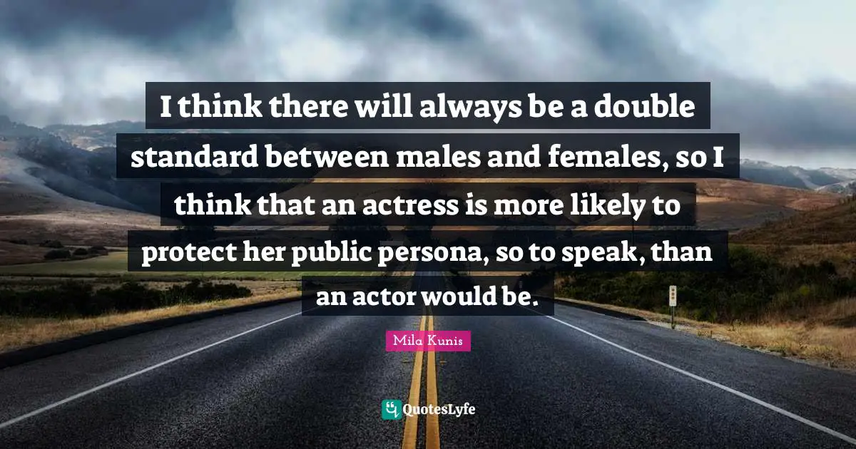 I think there will always be a double standard between males and females, so I think that an actress is more likely to protect her public persona, so to speak, than an actor would be.