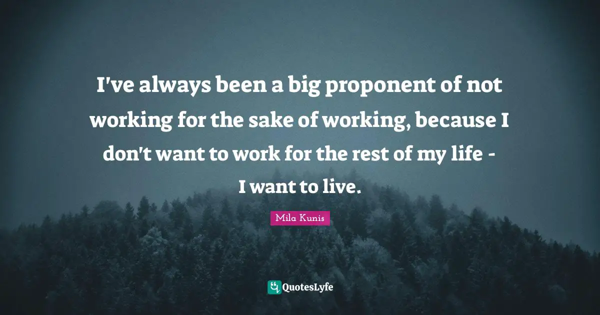 I've always been a big proponent of not working for the sake of working, because I don't want to work for the rest of my life - I want to live.