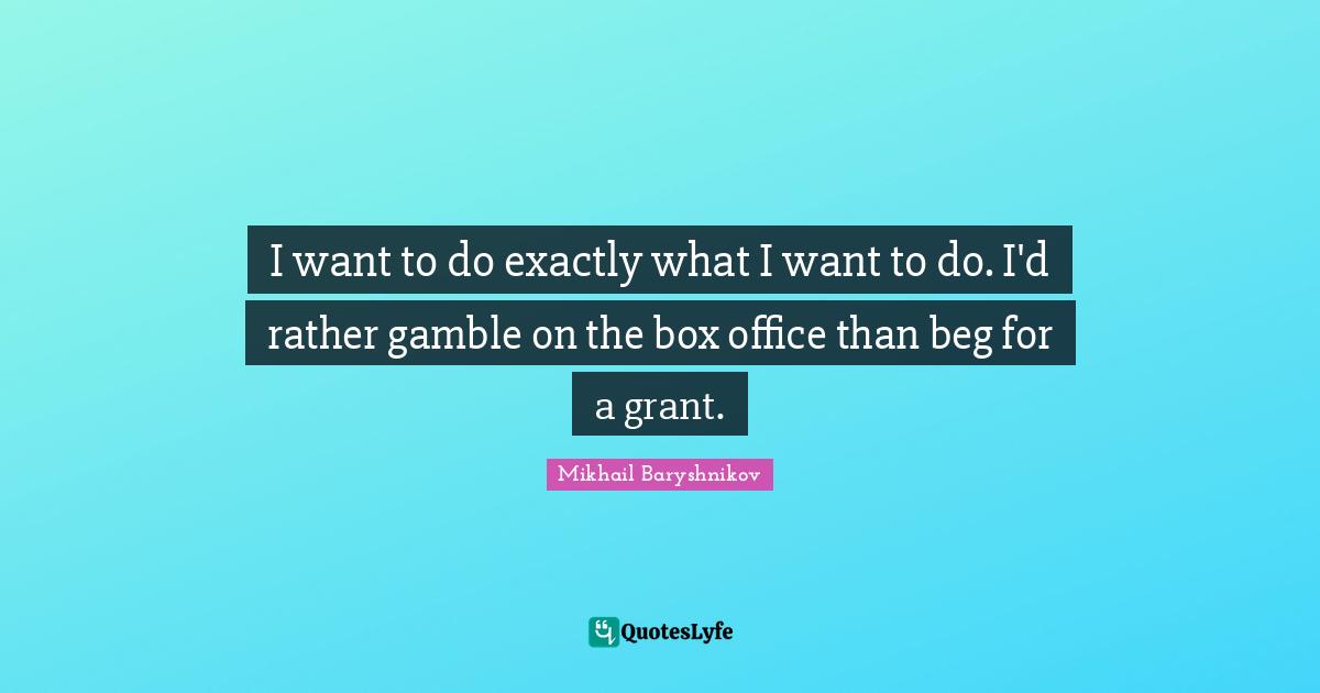 I want to do exactly what I want to do. I'd rather gamble on the box office than beg for a grant.