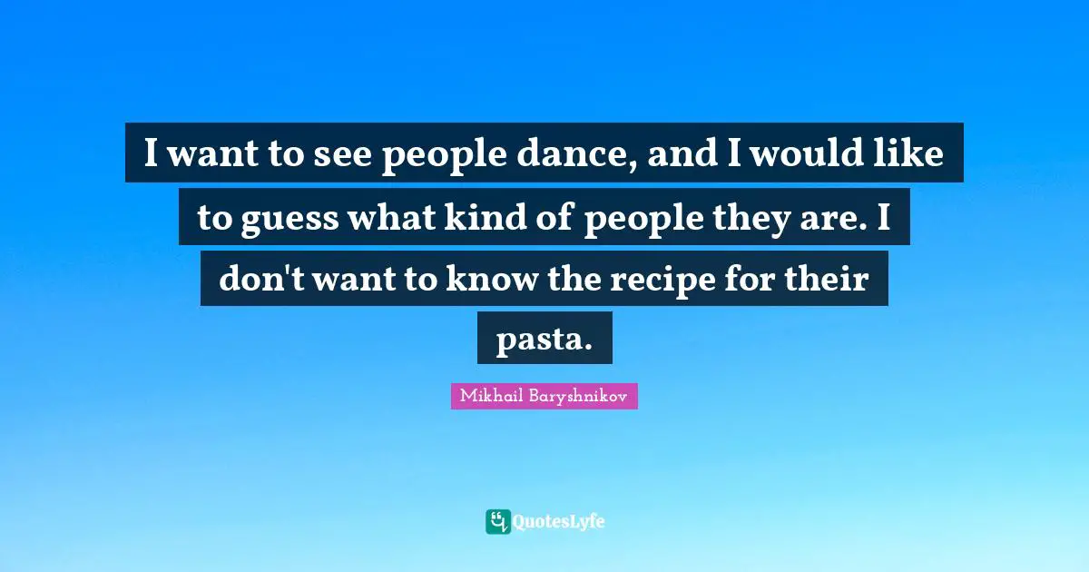 I want to see people dance, and I would like to guess what kind of people they are. I don't want to know the recipe for their pasta.