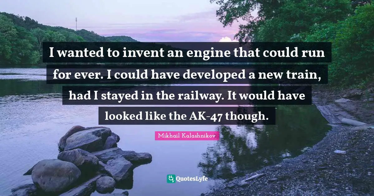 I wanted to invent an engine that could run for ever. I could have developed a new train, had I stayed in the railway. It would have looked like the AK-47 though.