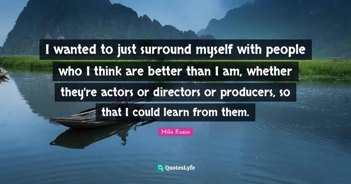 I wanted to just surround myself with people who I think are better than I am, whether they're actors or directors or producers, so that I could learn from them.