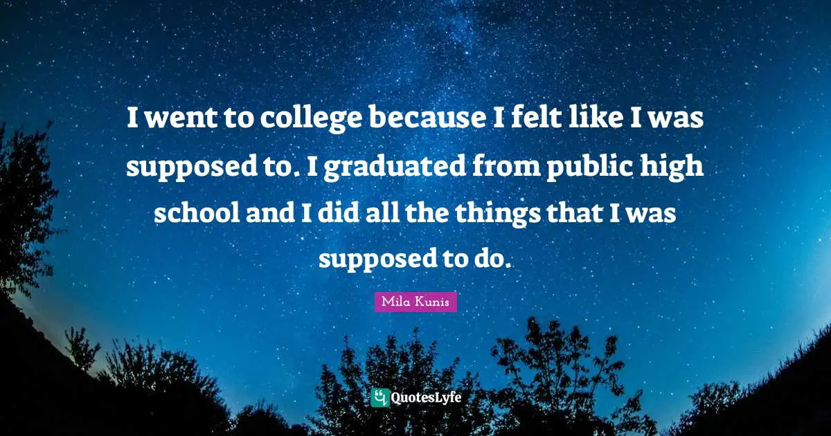 I went to college because I felt like I was supposed to. I graduated from public high school and I did all the things that I was supposed to do.