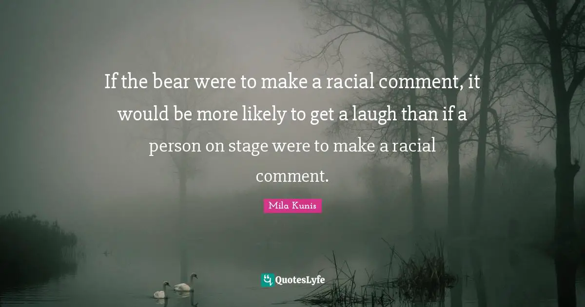 If the bear were to make a racial comment, it would be more likely to get a laugh than if a person on stage were to make a racial comment.