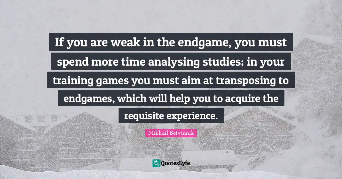 Do More Quotes: "If you are weak in the endgame, you must spend more time analysing studies; in your training games you must aim at transposing to endgames, which will help you to acquire the requisite experience."
