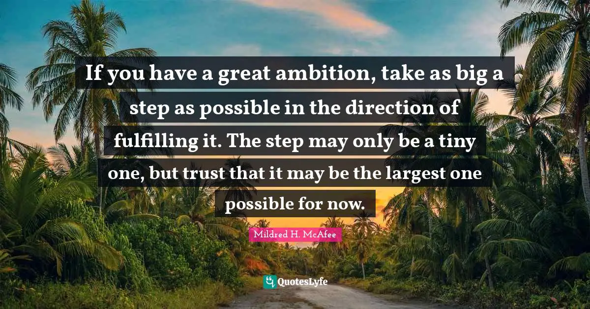 If you have a great ambition, take as big a step as possible in the direction of fulfilling it. The step may only be a tiny one, but trust that it may be the largest one possible for now.