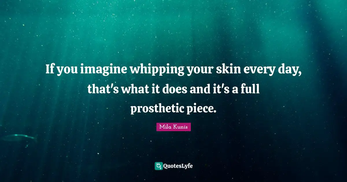 If you imagine whipping your skin every day, that's what it does and it's a full prosthetic piece.