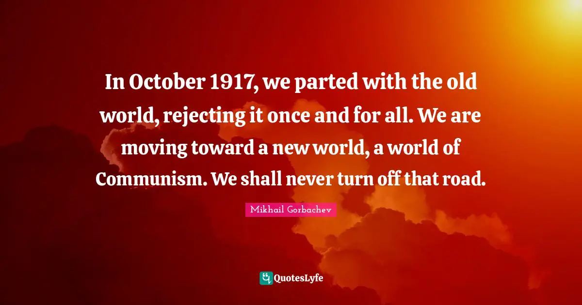 Mikhail Gorbachev Quotes: "In October 1917, we parted with the old world, rejecting it once and for all. We are moving toward a new world, a world of Communism. We shall never turn off that road."