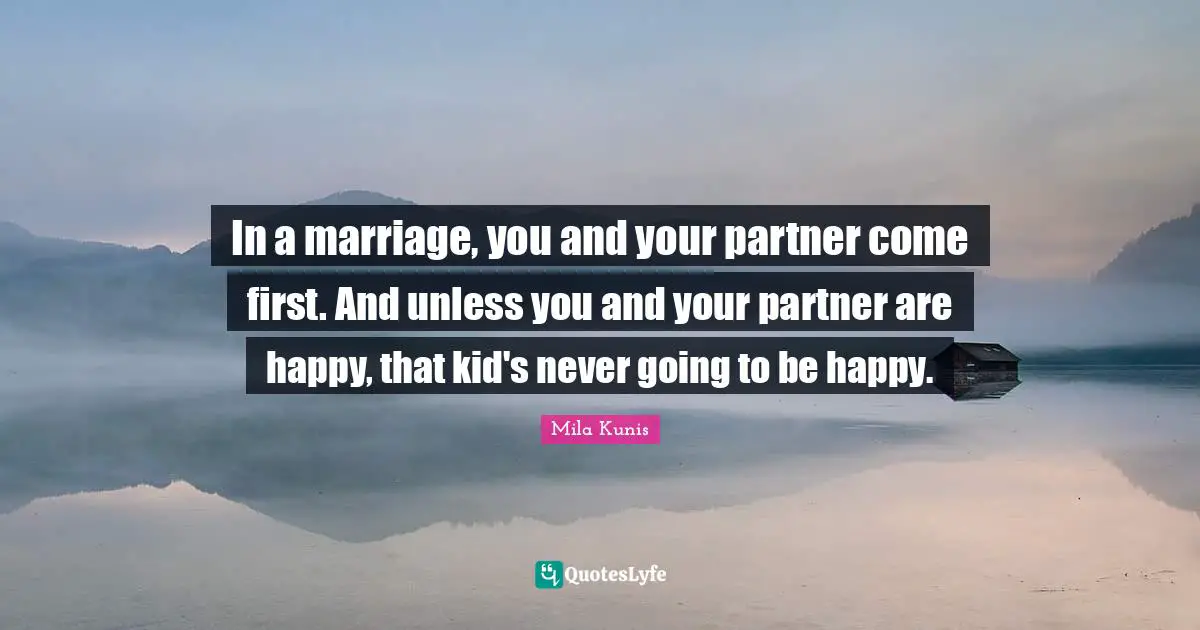 In a marriage, you and your partner come first. And unless you and your partner are happy, that kid's never going to be happy.
