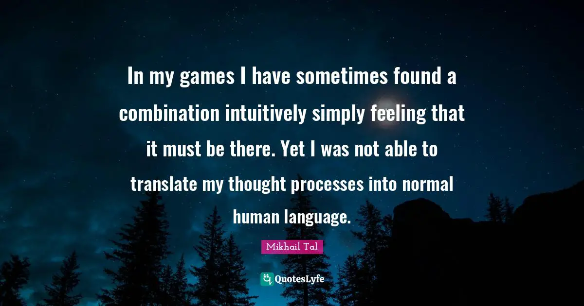 Mikhail Tal Quotes: In my games I have sometimes found a combination intuitively simply feeling that it must be there. Yet I was not able to translate my thought processes into normal human language.